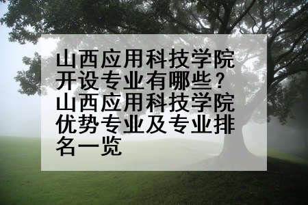 山西应用科技学院开设专业有哪些？山西应用科技学院优势专业及专业排名一览