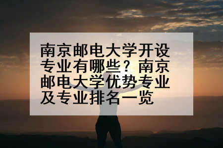 南京邮电大学开设专业有哪些？南京邮电大学优势专业及专业排名一览
