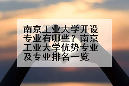 南京工业大学开设专业有哪些？南京工业大学优势专业及专业排名一览