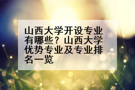 山西大学开设专业有哪些？山西大学优势专业及专业排名一览