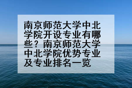 南京师范大学中北学院开设专业有哪些？南京师范大学中北学院优势专业及专业排名一览