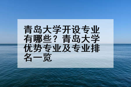 青岛大学开设专业有哪些？青岛大学优势专业及专业排名一览