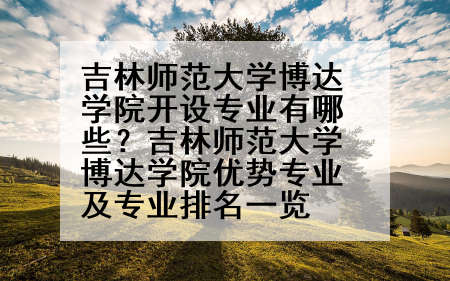 吉林师范大学博达学院开设专业有哪些？吉林师范大学博达学院优势专业及专业排名一览