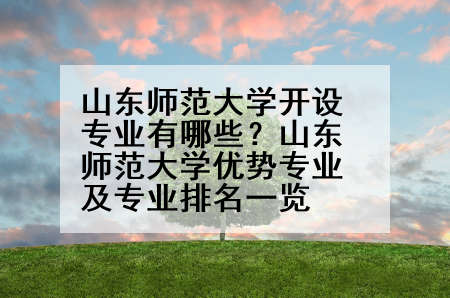 山东师范大学开设专业有哪些？山东师范大学优势专业及专业排名一览