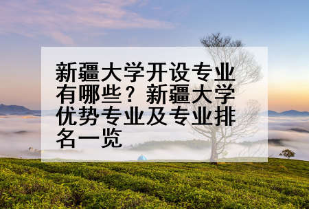 新疆大学开设专业有哪些？新疆大学优势专业及专业排名一览