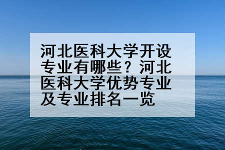 河北医科大学开设专业有哪些？河北医科大学优势专业及专业排名一览