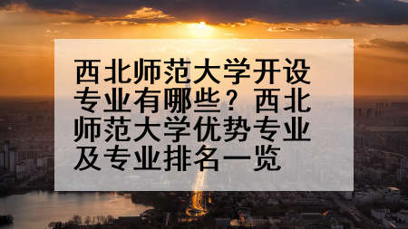 西北师范大学开设专业有哪些？西北师范大学优势专业及专业排名一览