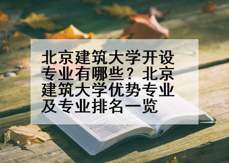 北京建筑大学开设专业有哪些？北京建筑大学优势专业及专业排名一览