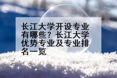 长江大学开设专业有哪些？长江大学优势专业及专业排名一览