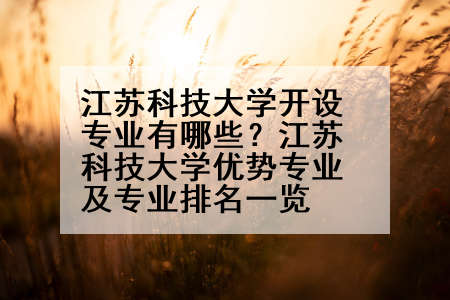 江苏科技大学开设专业有哪些？江苏科技大学优势专业及专业排名一览