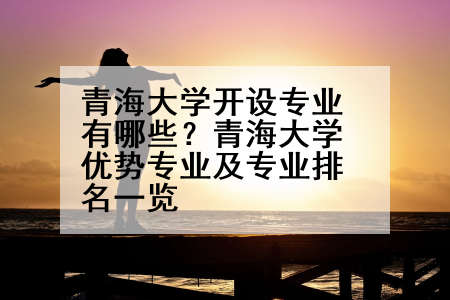 青海大学开设专业有哪些？青海大学优势专业及专业排名一览