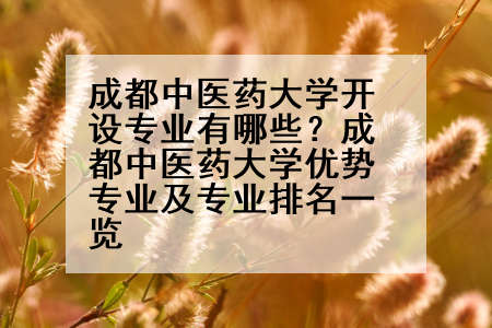 成都中医药大学开设专业有哪些？成都中医药大学优势专业及专业排名一览