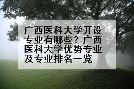 广西医科大学开设专业有哪些？广西医科大学优势专业及专业排名一览