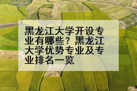 黑龙江大学开设专业有哪些？黑龙江大学优势专业及专业排名一览
