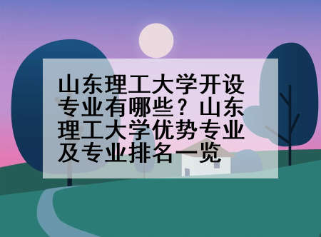 山东理工大学开设专业有哪些？山东理工大学优势专业及专业排名一览