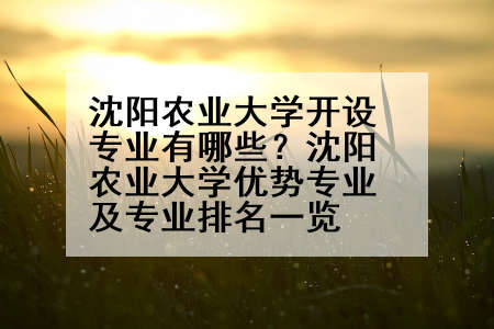 沈阳农业大学开设专业有哪些？沈阳农业大学优势专业及专业排名一览