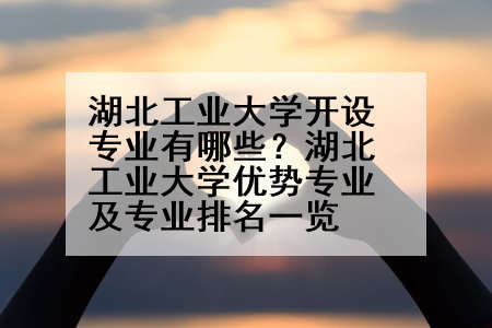 湖北工业大学开设专业有哪些？湖北工业大学优势专业及专业排名一览
