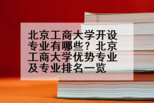 北京工商大学开设专业有哪些？北京工商大学优势专业及专业排名一览
