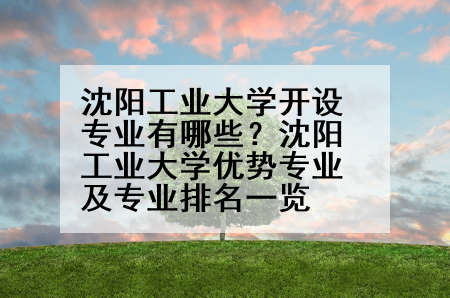 沈阳工业大学开设专业有哪些？沈阳工业大学优势专业及专业排名一览