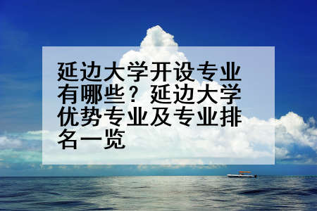 延边大学开设专业有哪些？延边大学优势专业及专业排名一览