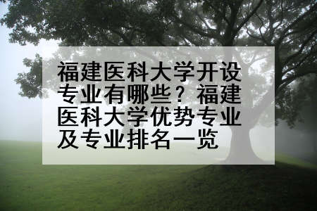 福建医科大学开设专业有哪些？福建医科大学优势专业及专业排名一览