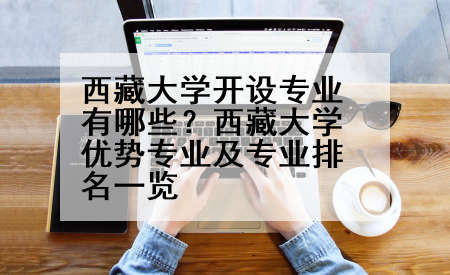 西藏大学开设专业有哪些？西藏大学优势专业及专业排名一览