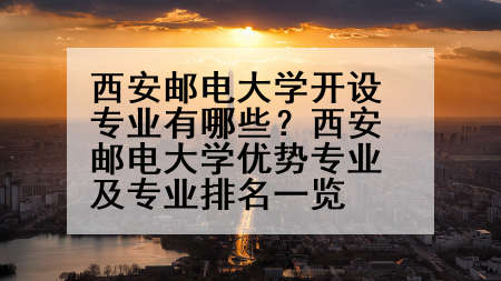 西安邮电大学开设专业有哪些？西安邮电大学优势专业及专业排名一览