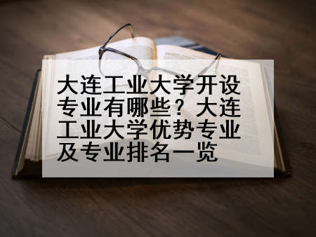 大连工业大学开设专业有哪些？大连工业大学优势专业及专业排名一览