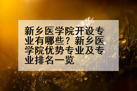 新乡医学院开设专业有哪些？新乡医学院优势专业及专业排名一览
