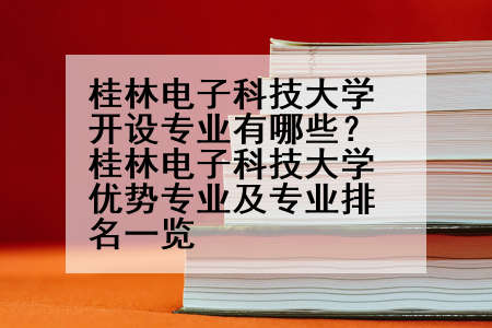 桂林电子科技大学开设专业有哪些？桂林电子科技大学优势专业及专业排名一览