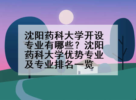 沈阳药科大学开设专业有哪些？沈阳药科大学优势专业及专业排名一览