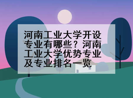 河南工业大学开设专业有哪些？河南工业大学优势专业及专业排名一览
