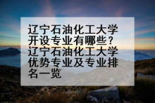 辽宁石油化工大学开设专业有哪些？辽宁石油化工大学优势专业及专业排名一览