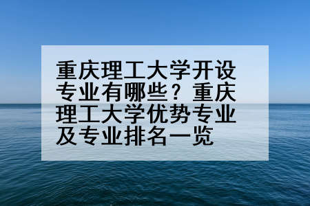 重庆理工大学开设专业有哪些？重庆理工大学优势专业及专业排名一览