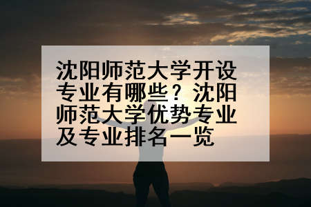 沈阳师范大学开设专业有哪些？沈阳师范大学优势专业及专业排名一览