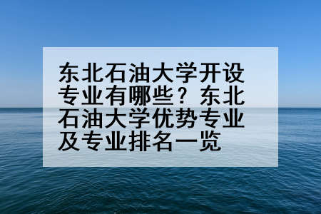 东北石油大学开设专业有哪些？东北石油大学优势专业及专业排名一览