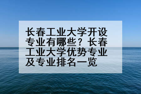 长春工业大学开设专业有哪些？长春工业大学优势专业及专业排名一览