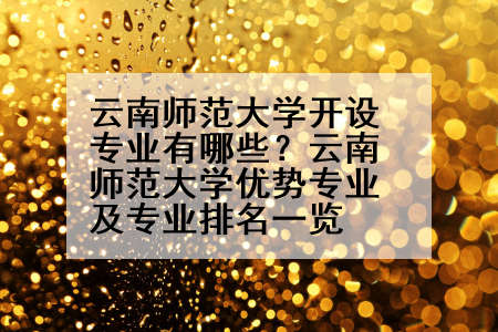 云南师范大学开设专业有哪些？云南师范大学优势专业及专业排名一览