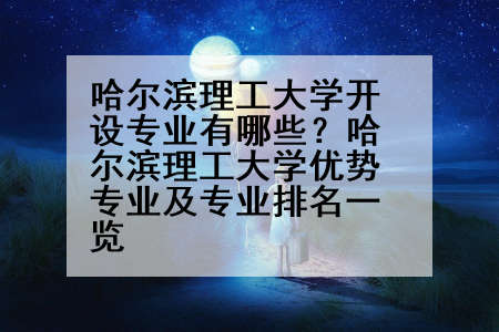 哈尔滨理工大学开设专业有哪些？哈尔滨理工大学优势专业及专业排名一览