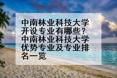 中南林业科技大学开设专业有哪些？中南林业科技大学优势专业及专业排名一览