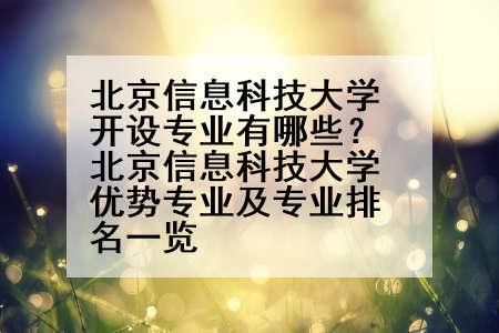北京信息科技大学开设专业有哪些？北京信息科技大学优势专业及专业排名一览