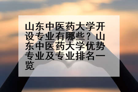 山东中医药大学开设专业有哪些？山东中医药大学优势专业及专业排名一览