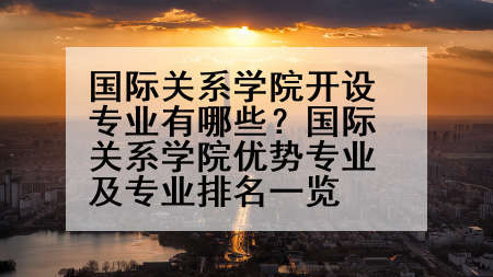 国际关系学院开设专业有哪些？国际关系学院优势专业及专业排名一览