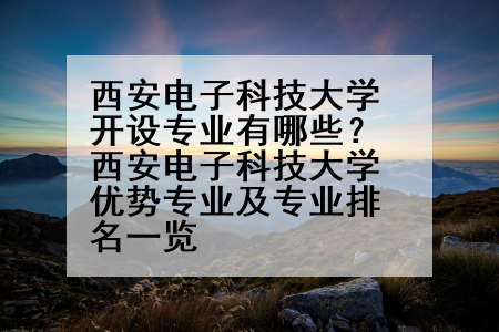 西安电子科技大学开设专业有哪些？西安电子科技大学优势专业及专业排名一览