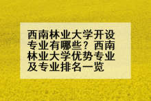 西南林业大学开设专业有哪些？西南林业大学优势专业及专业排名一览