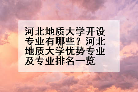 河北地质大学开设专业有哪些？河北地质大学优势专业及专业排名一览