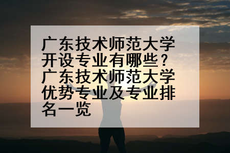 广东技术师范大学开设专业有哪些？广东技术师范大学优势专业及专业排名一览