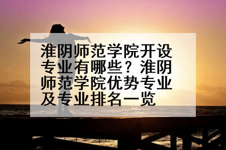 淮阴师范学院开设专业有哪些？淮阴师范学院优势专业及专业排名一览