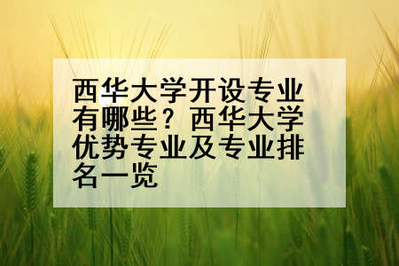 西华大学开设专业有哪些？西华大学优势专业及专业排名一览