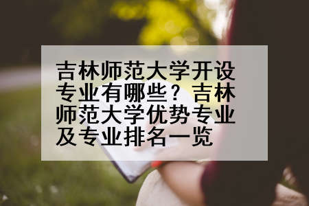 吉林师范大学开设专业有哪些？吉林师范大学优势专业及专业排名一览